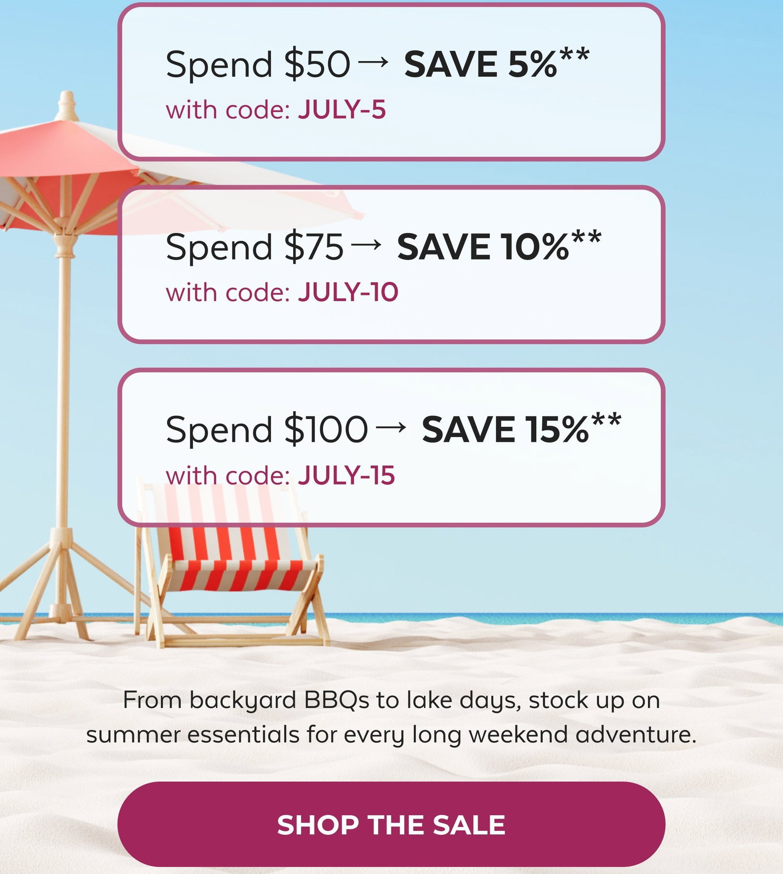Tomorrow, These Savings Are Gone Spend $50→ SAVE 5%** with code: JULY-5 Spend $75→ SAVE 10%** with code: JULY-10 Spend $100→ SAVE 15%** with code: JULY-15 From backyard BBQs to lake days, stock up on summer essentials for every long weekend adventure. SHOP THE SALE
