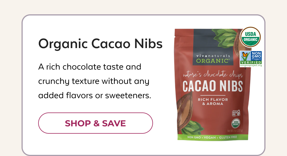 Organic Cacao Nibs A rich chocolate taste and crunchy texture without any added flavors or sweeteners. SHOP & SAVE