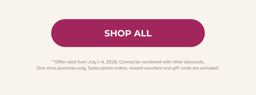SHOP ALL **Offer valid from July 1-4, 2026. Cannot be combined with other discounts. One-time purchase only. Subscription orders, reward vouchers and gift cards are excluded.