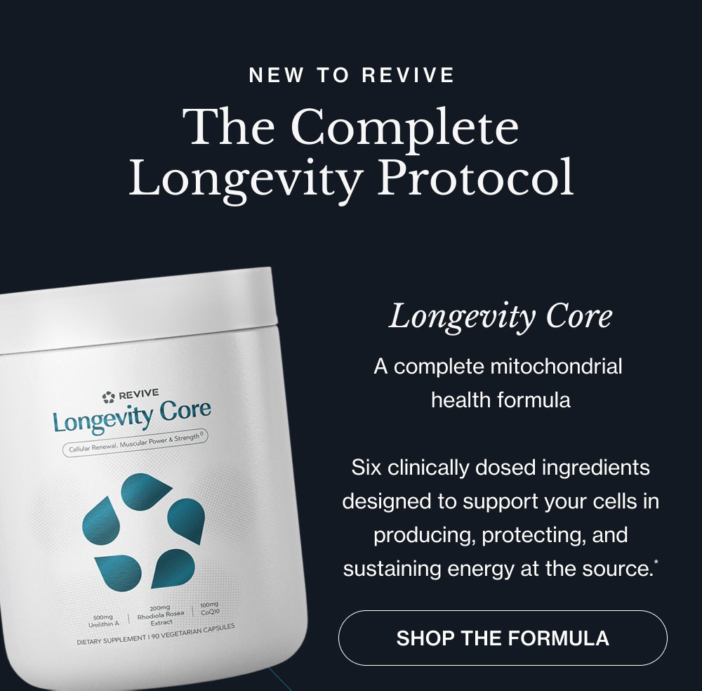 NEW TO REVIVE The Complete Longevity Protocol Longevity Core A complete mitochondrial health formula Six clinically dosed ingredients designed to support your cells in producing, protecting, and sustaining energy at the source.* shop the Formula Longevity Restore A complete NAD+ restoration formula Seven clinically dosed ingredients designed to support NAD+ production, cellular cleanup, and the repair pathways that decline with age.* shop the Formula