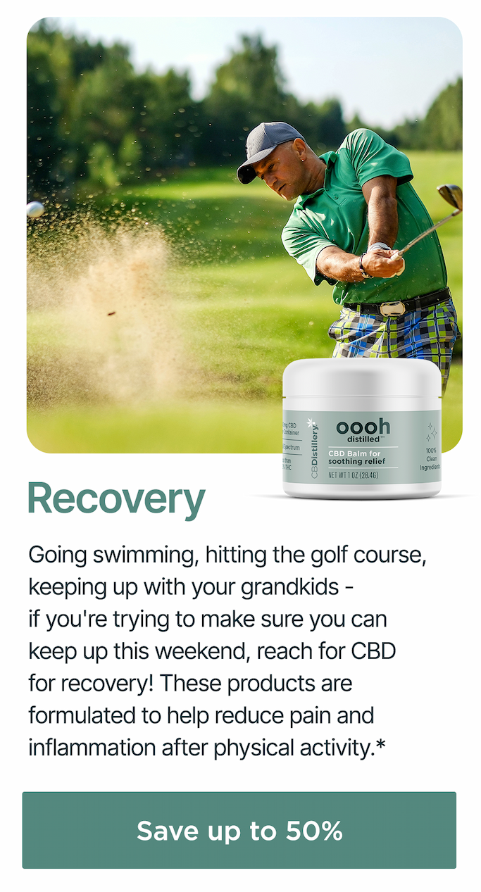 Recovery: Going swimming, hitting the golf course, keeping up with your grandkids - if you're trying to make sure you can keep up this weekend, reach for CBD for recovery! These products are formulated to help reduce pain and inflammation after physical activity.* Save up to 50% *According to 1,900 respondents in a 2019 CBDistillery customer survey.
