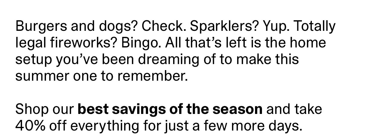 Burgers and dogs? Check. Sparklers? Yup. Totally legal fireworks? Bingo. All that’s left is the home setup you’ve been dreaming of to make this summer one to remember. Shop our best savings of the season and take 40% off everything for just a few more days.