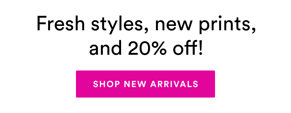 Fresh styles, new prints, and 20% off! [SHOP NEW ARRIVALS]