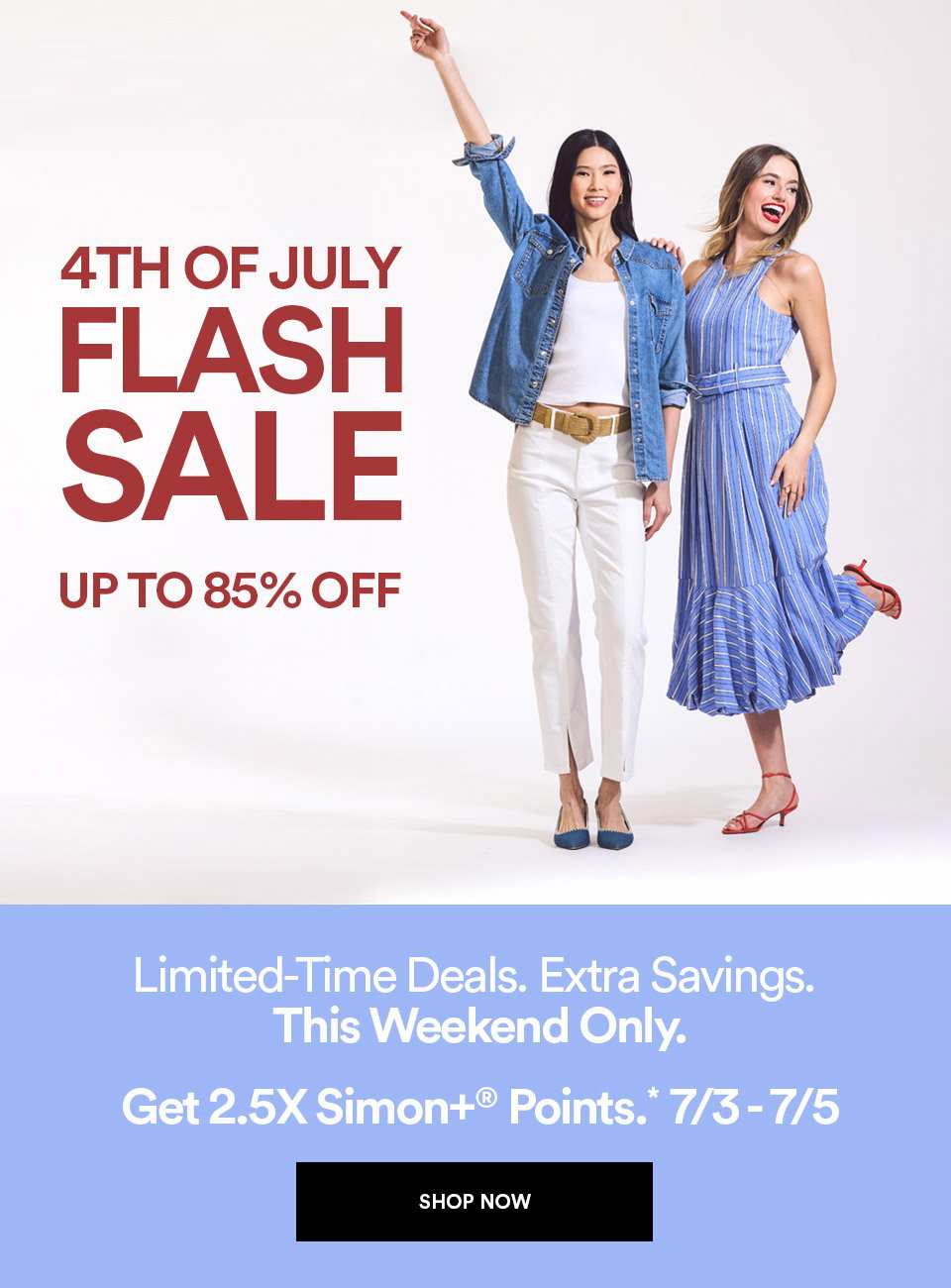 4TH OF JULY FLASH SALE - UP TO 85% OFF - LIMITED-TIME DEALS - EXTRA SAVINGS - THIS WEEKEND ONLY - GET 2.5X SIMON+ POINTS - SHOP NOW >