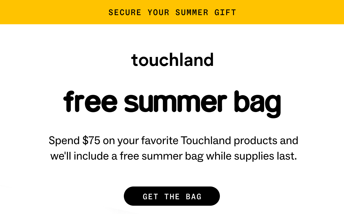 secure your summer gift. Touchland: free summer bag Spend $75 on your favorite Touchland products and we'll include a free summer bag while supplies last. GET THE BAG