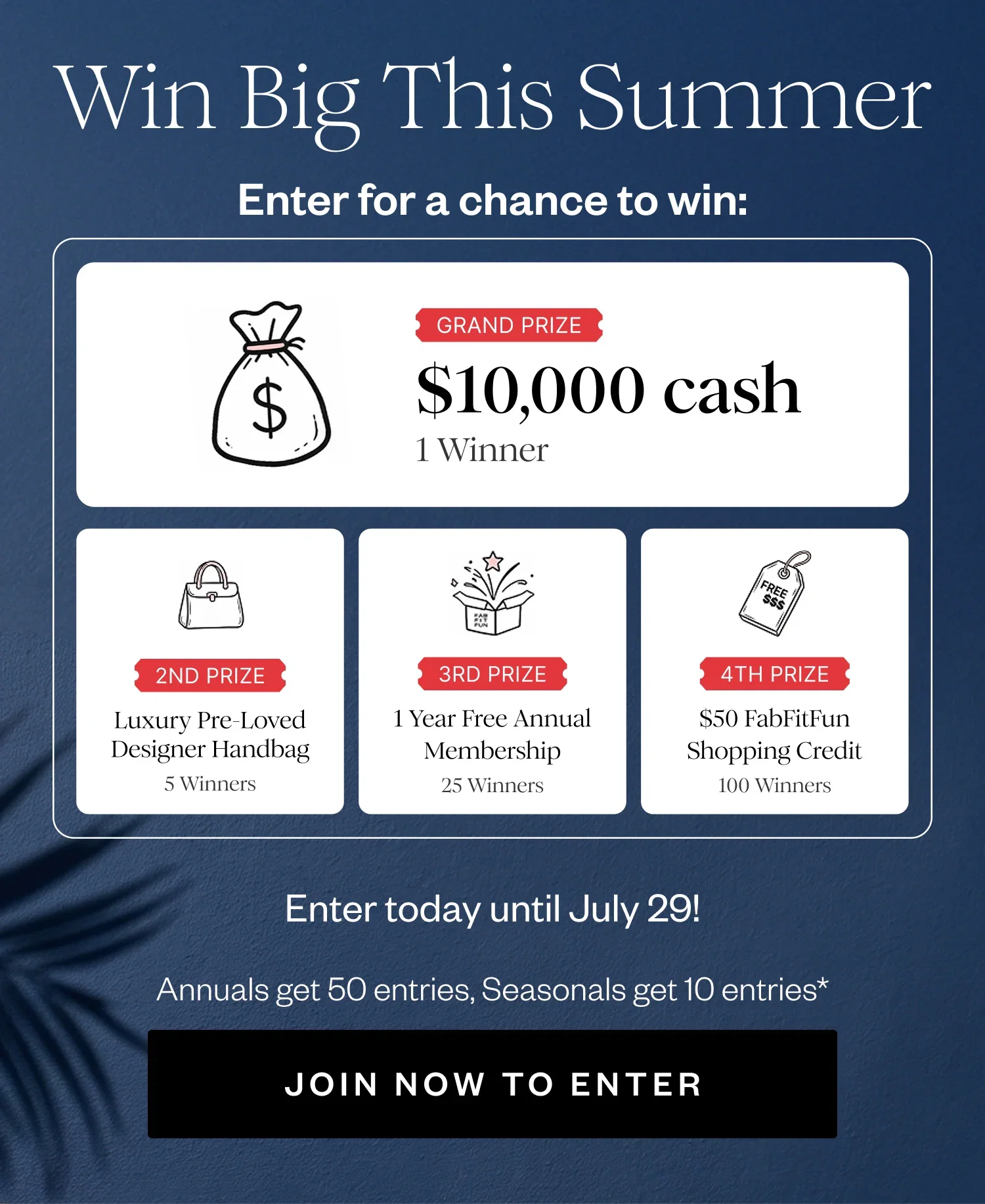 Win Big This Summer | Enter for a chance to win: | GRAND PRIZE $10,000 cash 1 Winner | 2ND PRIZE Luxury Pre-Loved Designer Handbag 5 Winners | 3RD PRIZE 1 Year Free Annual Membership 25 Winners | 4TH PRIZE $50 FabFitFun Shopping Credit 100 Winners | Enter today until July 29! | Annuals get 50 entries, Seasonals get 10 entries* | JOIN NOW TO ENTER