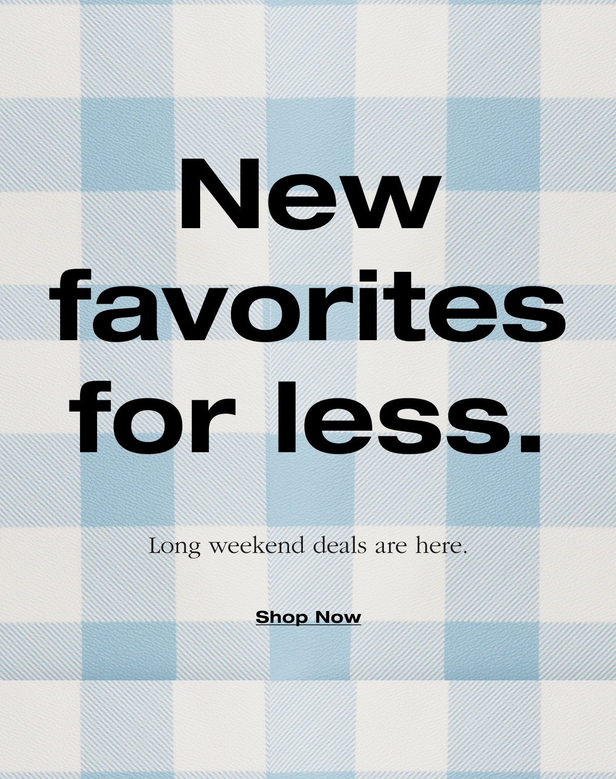 New favorites for less. Long weekend deals are here. Shop Now