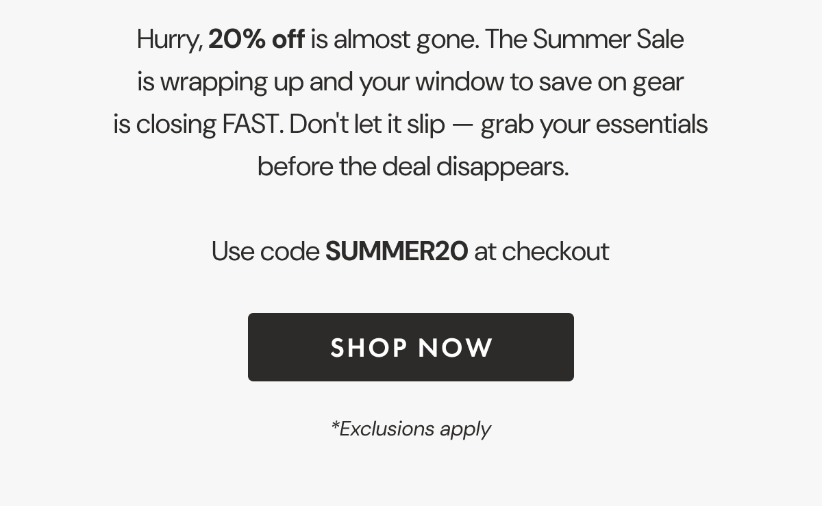 Hurry, 20% off is almost gone. The Summer Sale is wrapping up and your window to save on gear is closing FAST. Don't let it slip — grab your essentials  before the deal disappears. | Use code SUMMER20 at checkout | SHOP NOW