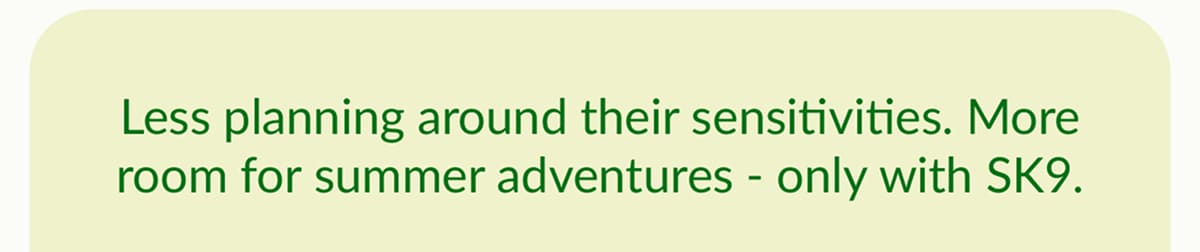 Less planning around their sensitivities. More room for summer adventures - only with SK9.