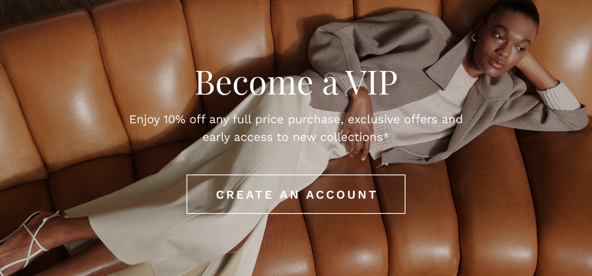 Become a VIP Enjoy 10% off any full price purchase, exclusive offers and early access to new collections*