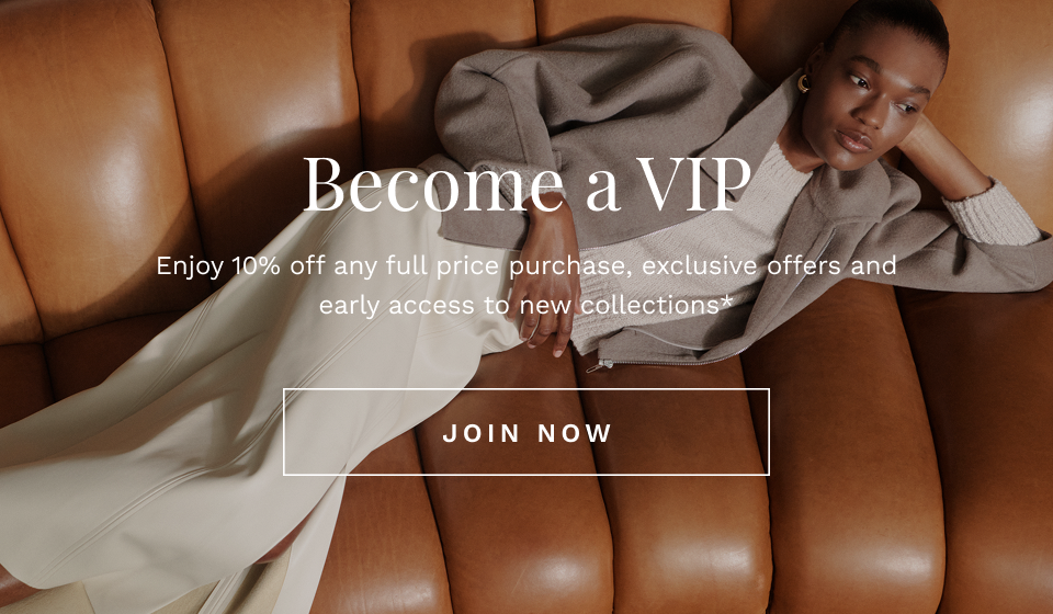 Become a VIP Enjoy 10% off any full price purchase, exclusive offers and early access to new collections*