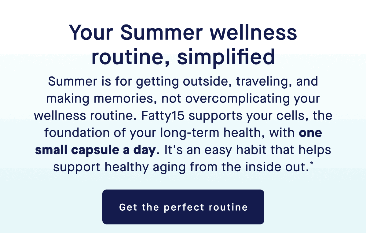Your Summer wellness routine, simplified | Summer is for getting outside, traveling, and making memories, not overcomplicating your wellness routine. Fatty15 supports your cells, the foundation of your long-term health, with one small capsule a day. It's an easy habit that helps support healthy aging from the inside out.* | Get the perfect routine