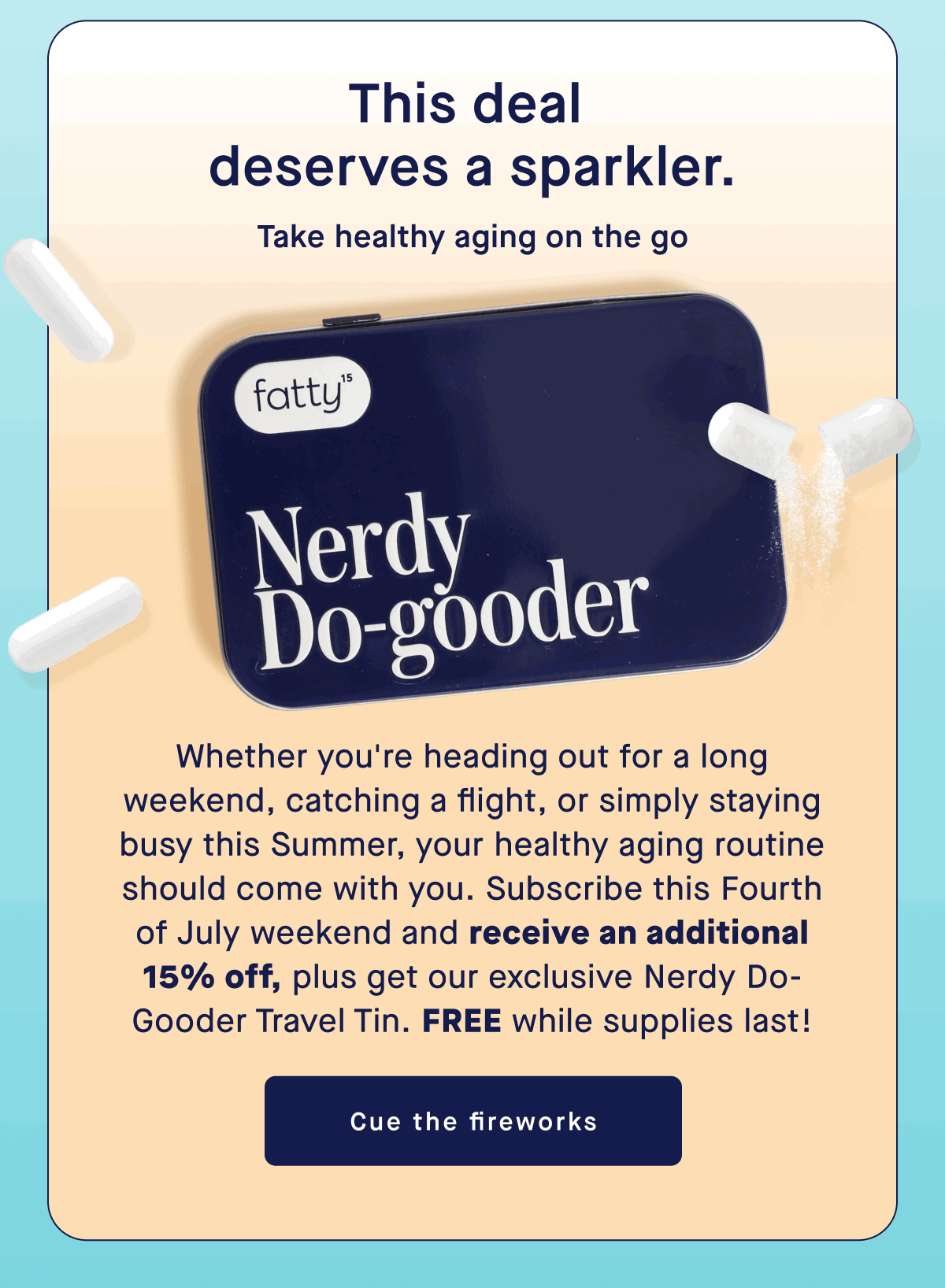 This deal deserve a sparkler. | Take healthy aging on the go | Whether you're heading out for a long weekend, catching a flight, or simply staying busy this Summer, your healthy aging routine should come with you. Subscribe this Fourth of July weekend and receive an additional 15% off, plus get our exclusive Nerdy Do-Gooder Travel Tin. Free while supplies last!| Cue the fireworks