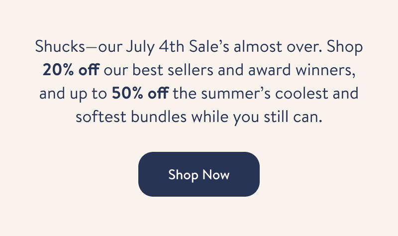 Shucks - our July 4th Sale's almost over. Shop 20% off our best sellers and award winners, and up to 50% off the summer's coolest and softest bundles while you still can. Shop Now.
