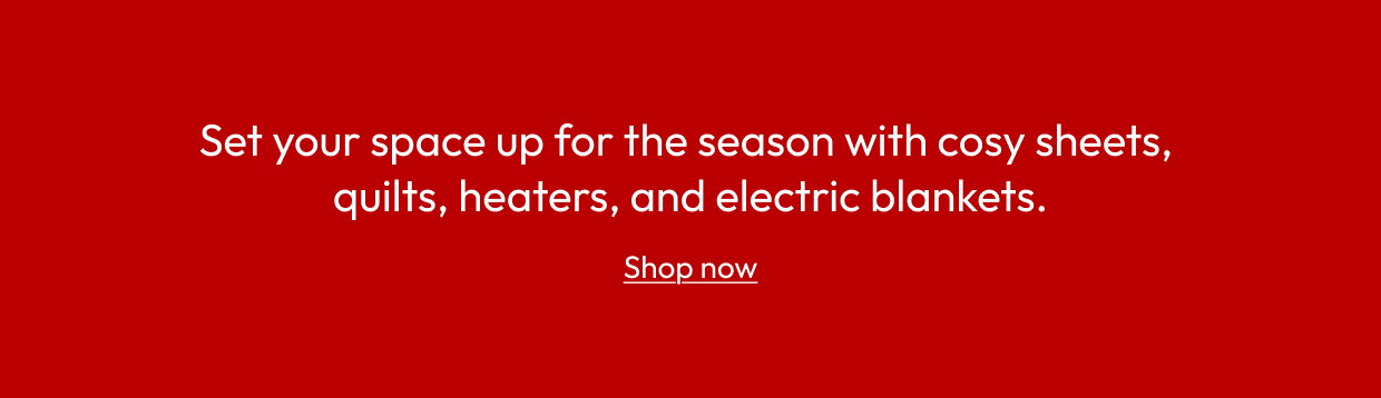 Set your space up for the season with cosy sheets, quilts, heaters, and electric blankets.
