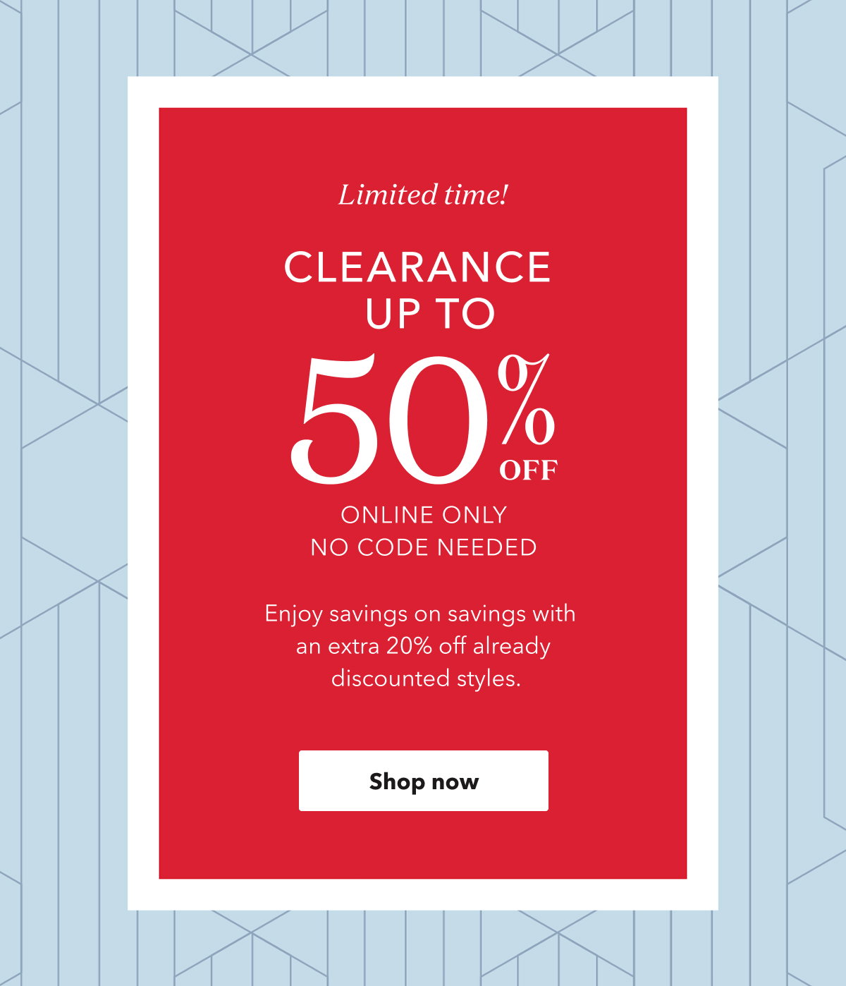 Limited time! CLEARANCE UP TO 50% OFF ONLINE ONLY NO CODE NEEDED | Enjoy savings on savings with an extra 20% off already discounted styles. | Shop now