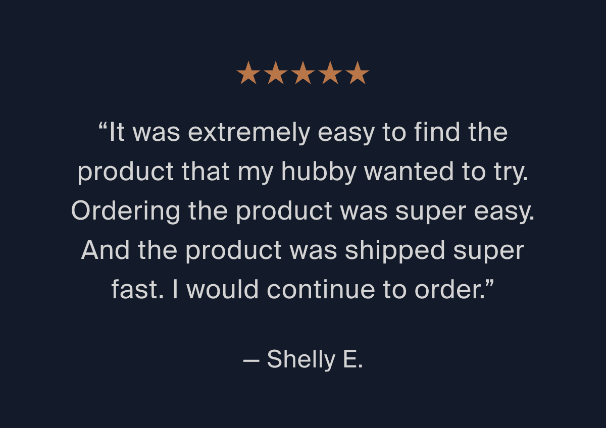 "It was extremely easy to find the product that my hubby wanted to try." -Shelly E.