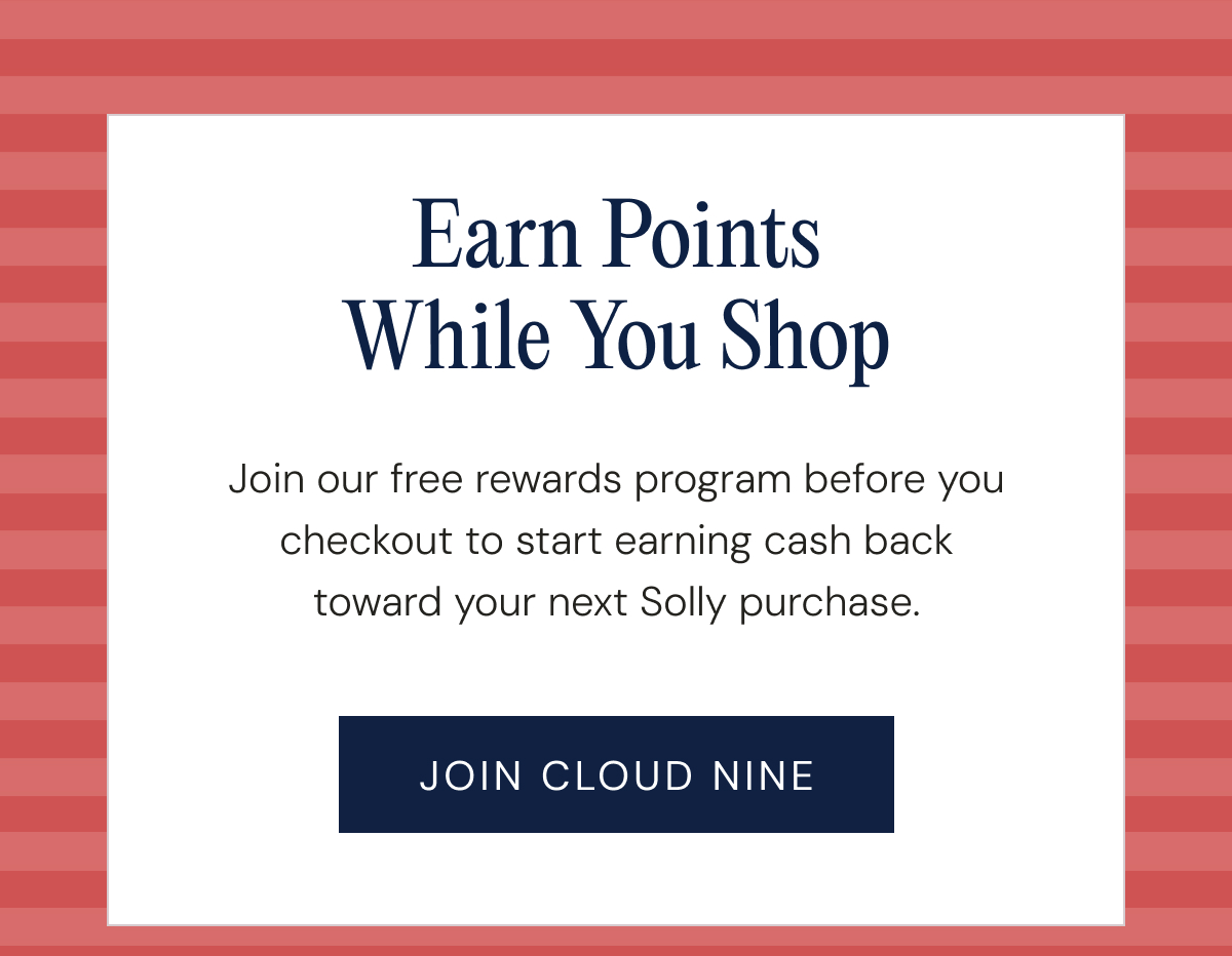 Earn Points While You Shop - Join our free rewards program before you checkout to start earning cash back toward your next Solly purchase. | JOIN CLOUD NINE
