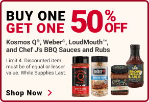 BUY ONE, GET ONE 50% OFF.
Kosmos Q, Weber, LoudMouth, and Chef J's BBQ Sauces and Rubs.
Limit 4. Discounted item must be of equal or lesser value. While supplies last.
SHOP NOW