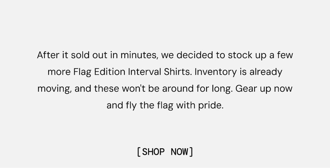 After it sold out in minutes, we decided to stock up a few more Flag Edition Interval Shirts. Inventory is already moving, and these won't be around for long. Gear up now and fly the flag with pride. Shop Now