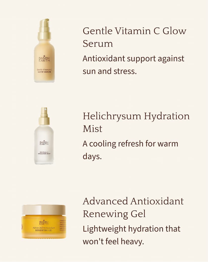 Gentle Vitamin C Glow Serum Antioxidant support against sun and stress. Helichrysum Hydration Mist A cooling refresh for warm days. Advanced Antioxidant Renewing Gel Lightweight hydration that won't feel heavy.