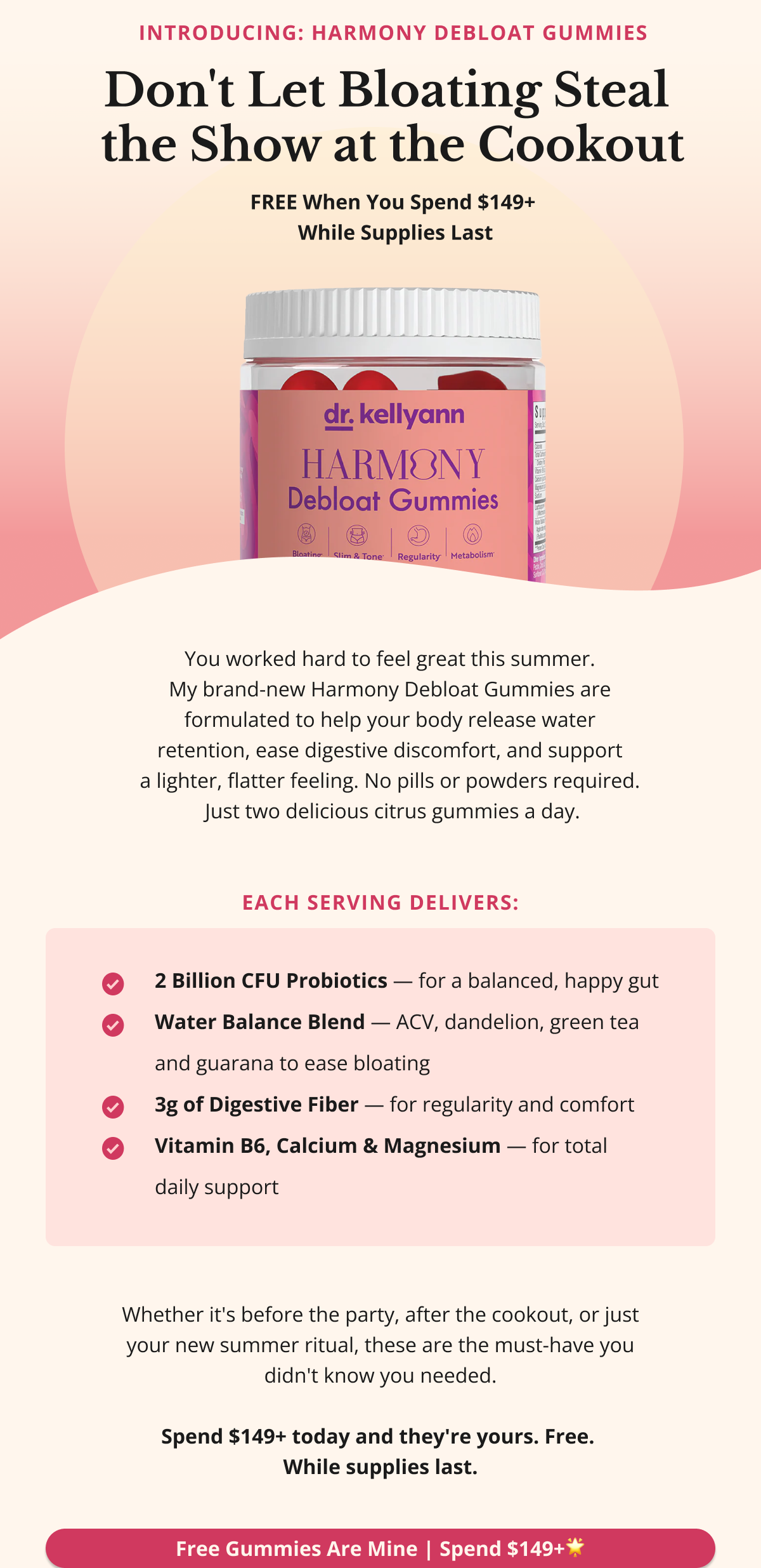 Don't Let Bloating Steal the Show at the Cookout 🌟 Introducing: Harmony Debloat Gummies — FREE With $149+ Orders [PRODUCT IMAGE] You worked hard to feel great this summer. My brand-new Harmony Debloat Gummies are formulated to help your body release water retention, ease digestive discomfort, and support a lighter, flatter feeling — without pills or powders. Just two delicious citrus gummies a day, packed with: •  ✔️ 2 Billion CFU Probiotics — for a balanced, happy gut •  ✔️ Water Balance Blend — ACV, dandelion, green tea & guarana to ease bloating •  ✔️ 3g Digestive Fiber — for regularity and comfort •  ✔️ Vitamin B6, Calcium & Magnesium — for total daily support  Whether it's before the party, after the cookout, or just your new summer ritual — these are the must-have you didn't know you needed. Spend $149+ today and they're yours. Free. While supplies last. Free Gummies Are Mine — Spend $149+ 🌟