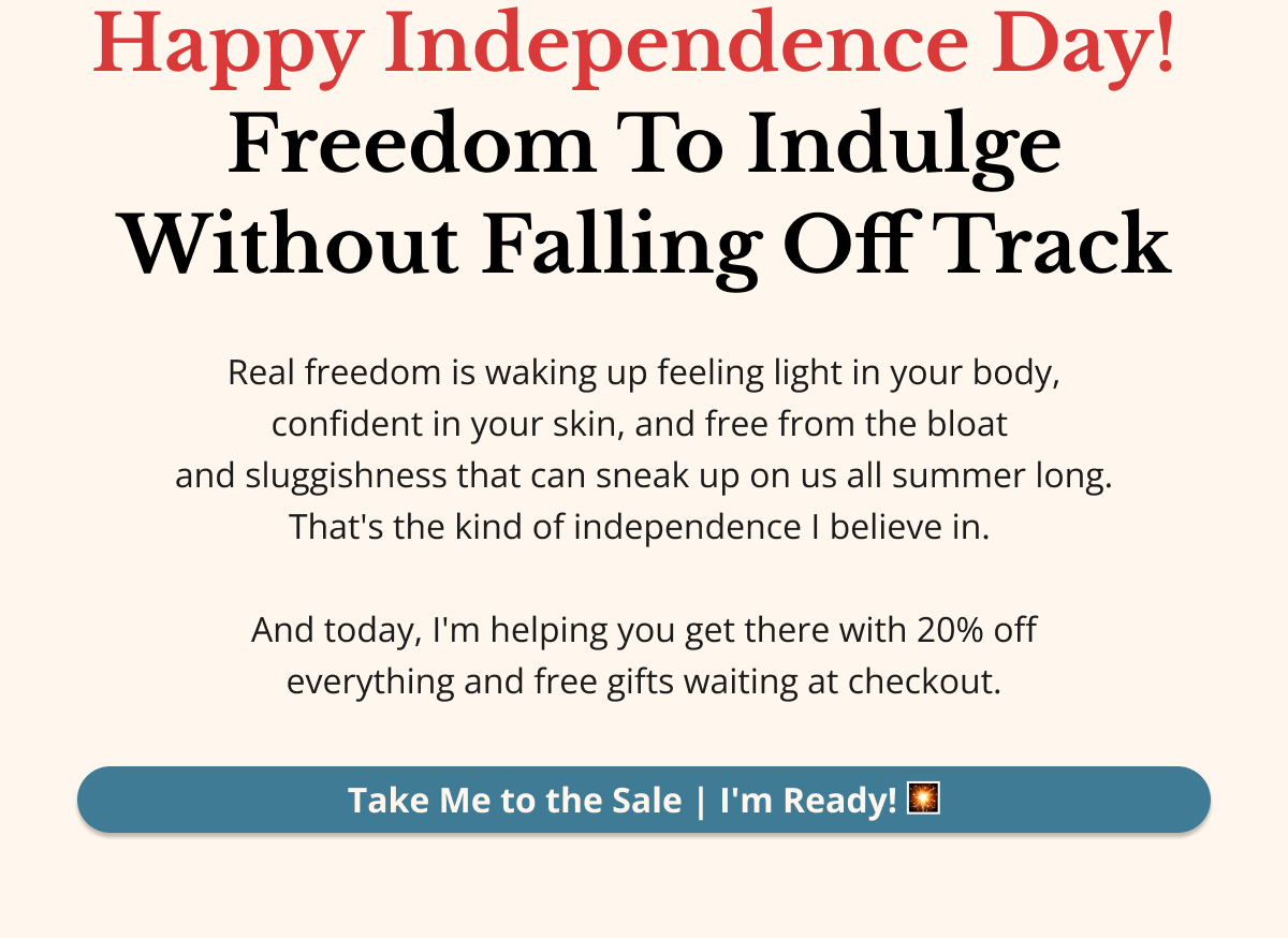 Happy Independence Day — Let's Talk About Real Freedom. Not just flags and fireworks. Real freedom is waking up feeling light in your body, confident in your skin, and free from the bloat and sluggishness that can sneak up on us all summer long. That's the kind of independence I believe in. And today, I'm helping you get there — with 20% off everything and free gifts waiting at checkout. Take Me to the Sale — I'm Ready! 🎇