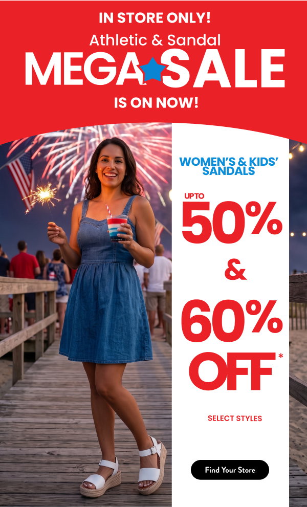  In Store Only! Athletic & Sandal Mega Sale is on now! Women's & Kids' Sandals up to 50% and 60% Off and Athletics for the family $39.98-$59.98 Find your store 