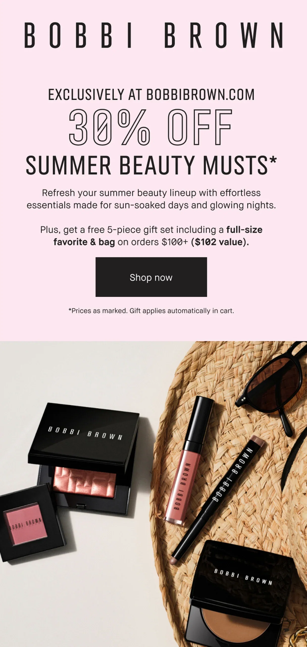 BOBBI BROWN | EXCLUSIVELY AT BOBBIBROWN.COM | 30% OFF | SUMMER BEAUTY MUSTS* | Refresh your summer beauty lineup with effortless essentials made for sun-soaked days and glowing nights. | Plus, get a free 5-piece gift set including a full-size favorite & bag on orders $100+ ($102 value). | Shop now | *Prices as marked. Gift applies automatically in cart.