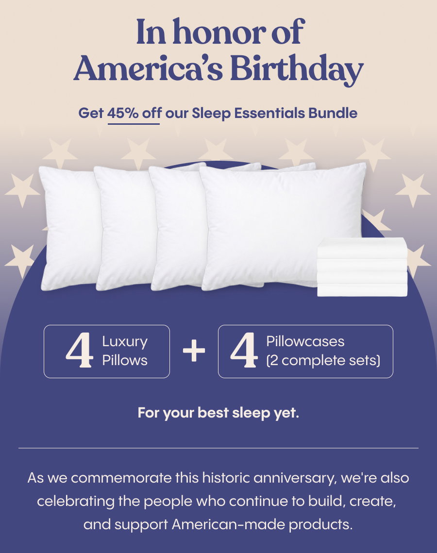 In honor of America's 250th birthday, get 45% off our Sleep Essentials Bundle, including 4 pillows and 4 pillowcases for your best sleep yet.  As we commemorate this historic anniversary, we're also celebrating the people who continue to build, create, and support American-made products.