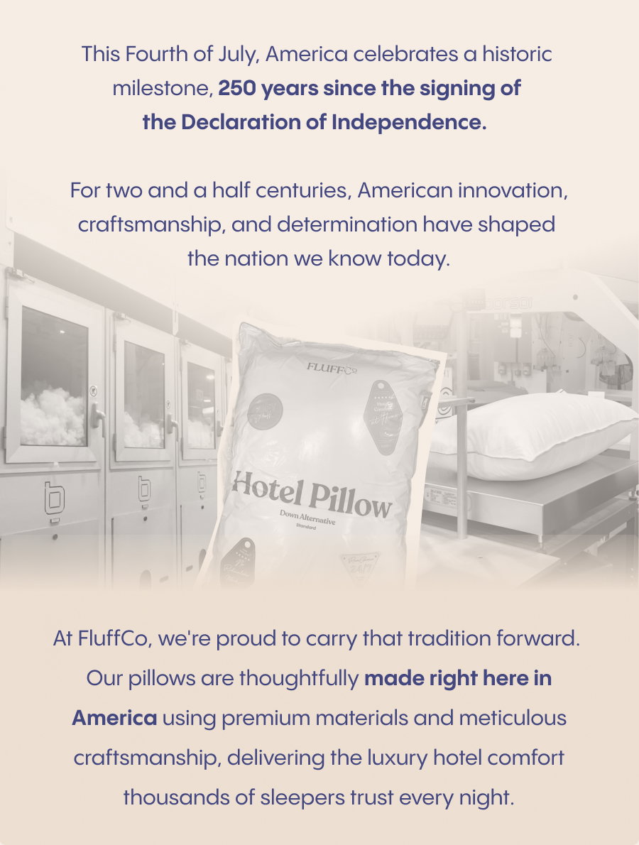 This Fourth of July, America celebrates a historic milestone: 250 years since the signing of the Declaration of Independence.  For two and a half centuries, American innovation, craftsmanship, and determination have shaped the nation we know today.  At FluffCo, we're proud to carry that tradition forward. Our pillows are thoughtfully made right here in America using premium materials and meticulous craftsmanship, delivering the luxury hotel comfort thousands of sleepers trust every night.