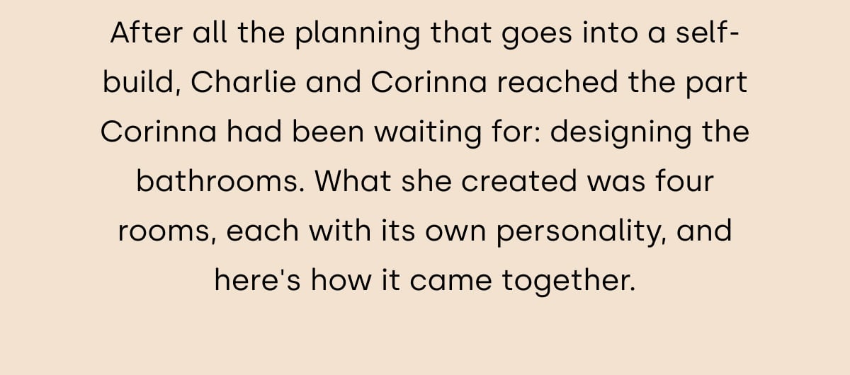 After all the planning that goes into a self-build, Charlie and Corinna reached the part Corinna had been waiting for: designing the bathrooms. What she created was four rooms, each with its own personality, and here's how it came together.