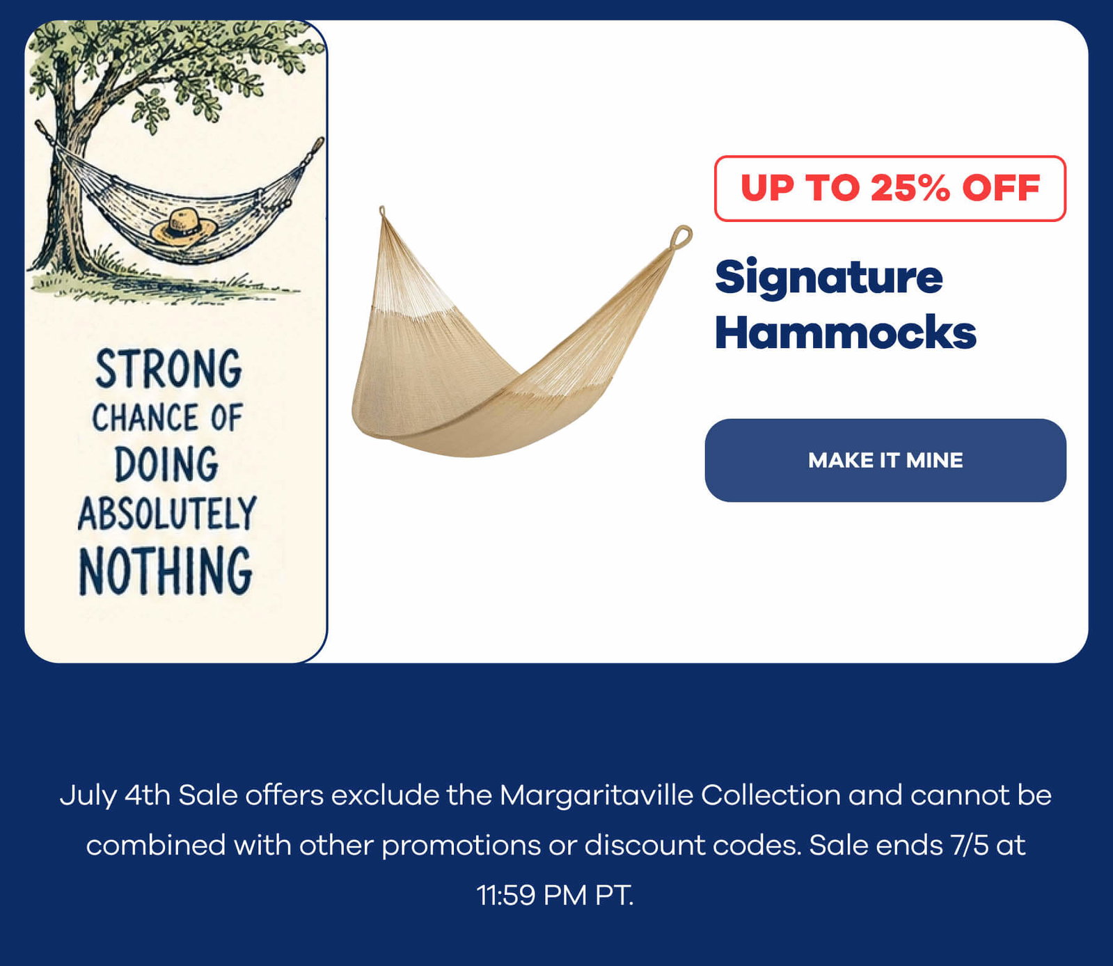 😎 Strong Chance of Doing Absolutely Nothing Signature Hammocks Up to 25% OFF Make It Mine July 4th Sale offers exclude the Margaritaville Collection and cannot be combined with other promotions or discount codes. Sale ends 7/5 at 11:59 PM PT.