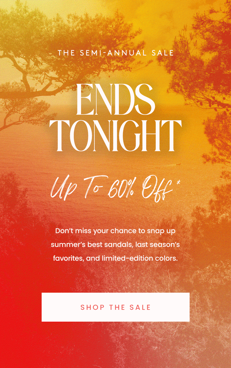 —The Semi-Annual Sale— ENDS TONIGHT, Up to 60% Off* Don’t miss your chance to snap up summer’s best sandals, last season’s favorites, and limited-edition colors. < Shop The Sale > 