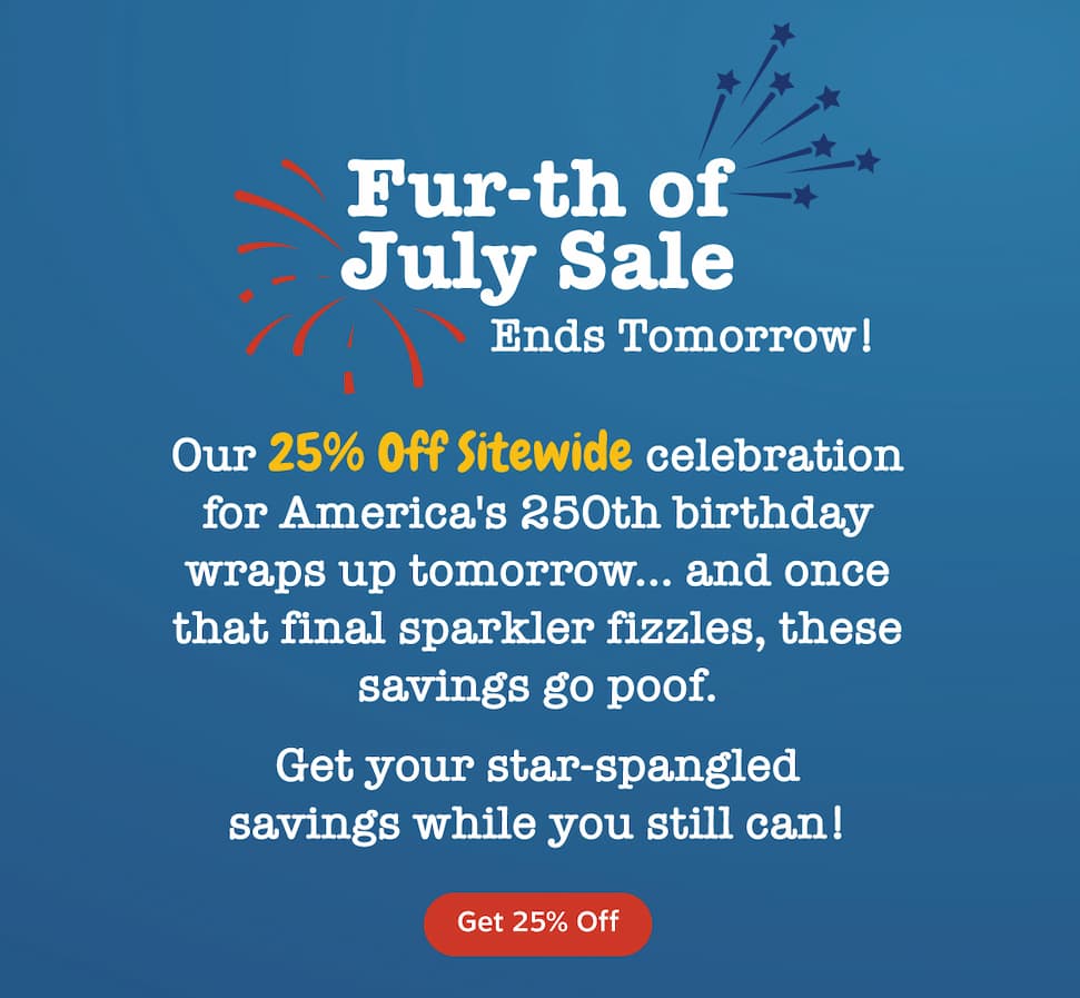 Fur-th of July Sale. Ends Tomorrow! Our 25% Off Sitewide celebration for America's 250th birthday wraps up tomorrow... and once that final sparkler fizzles, these savings go poof. Get your star-spangled savings while you still can! Get 25% Off.