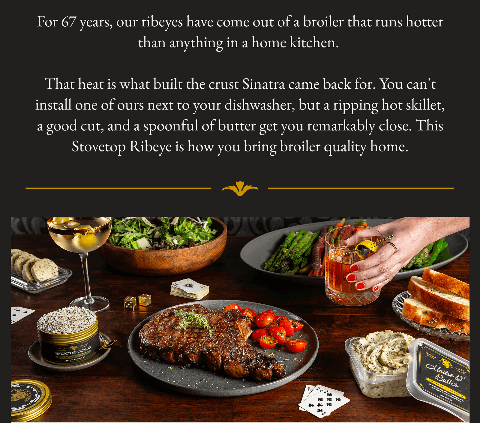 For 67 years, our ribeyes have come out of a broiler that runs hotter than anything in a home kitchen. That heat is what built the crust Sinatra came back for. You can't install one of ours next to your dishwasher, but a ripping hot skillet, a good cut, and a spoonful of butter get you remarkably close. This Stovetop Ribeye is how you bring broiler quality home.