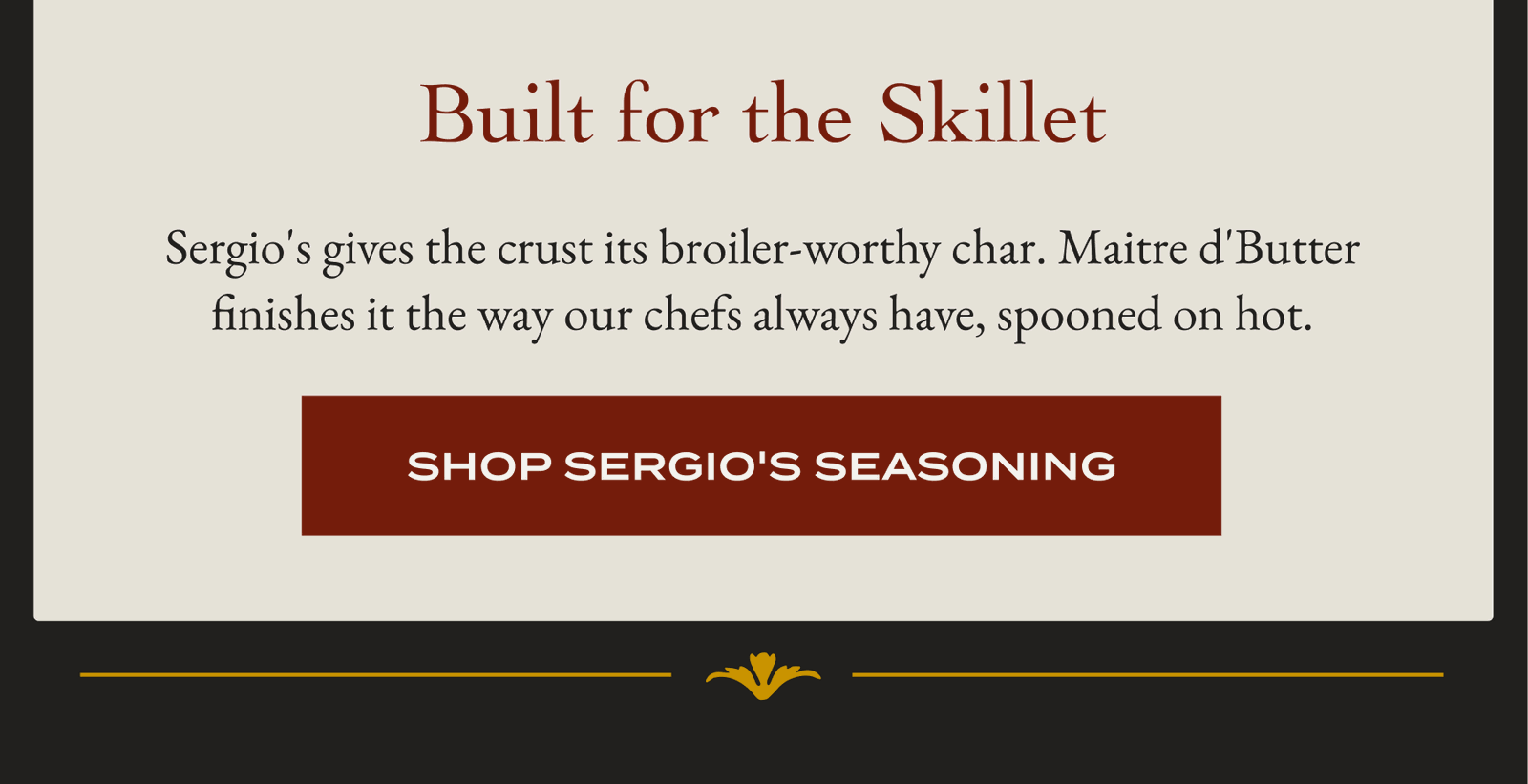 Built for the Skillet Sergio's gives the crust its broiler-worthy char. Maitre d'Butter finishes it the way our chefs always have, spooned on hot. [SHOP SERGIO'S SEASONING]