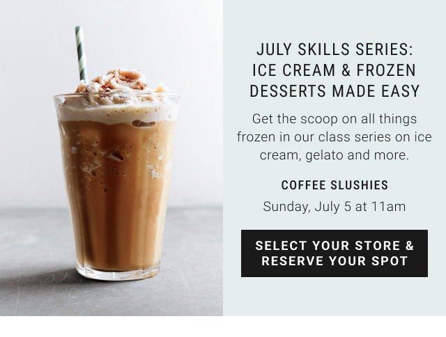 JULY SKILLS SERIES: ICE CREAM & FROZEN DESSERTS MADE EASY Get the scoop on all things frozen in our class series on ice cream, gelato and more. COFFEE SLUSHIES Sunday, July 5 at 11am SELECT YOUR STORE & RESERVE YOUR SPOT