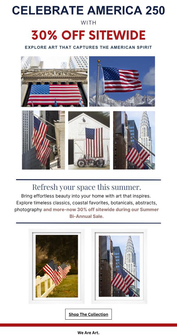 Celebrate America 250 with 30% Off Sitewide - Explore Art that Captures the American Spirit! Refresh your space this summer. Bring effortless beauty into your home with art that inspires. Explore timeless classics, coastal favorites, botanicals, abstracts, photography and more - now 30% off sitewide during our Summer Bi-Annual Sale. We Are Art.