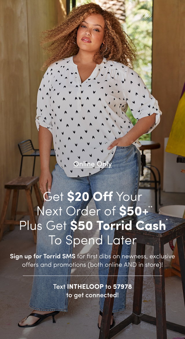Online Only | Unlock $20USD Off Your Next Order of $50USD+** | Sign up for Torrid SMS for first dibs on newness, exclusive offers and promotions (both online AND in store)! | Text INTHELOOP to 57978 To get connected!