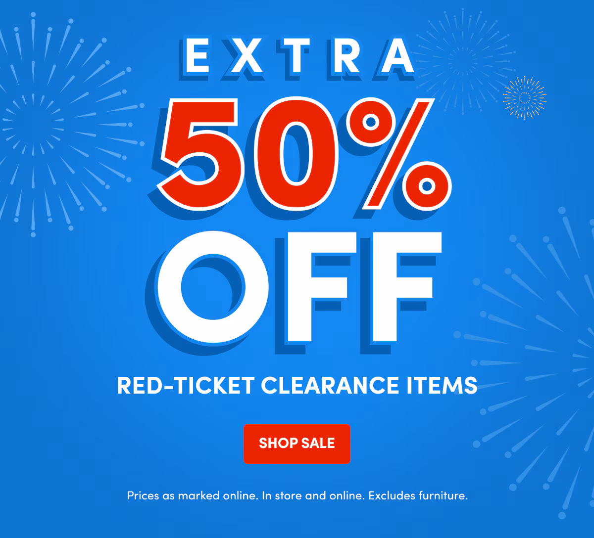 EXTRA 50% OFF Red-Ticket Clearance Items SHOP SALE Prices as marked online. In store and online. Excludes furniture.