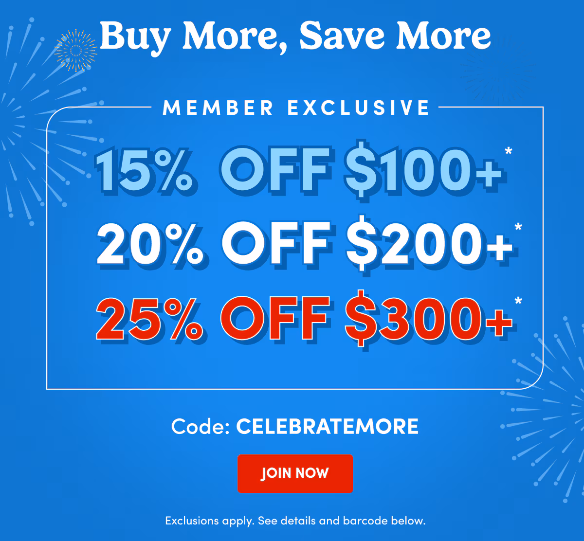 Buy More, Save More Member Exclusive 15% Off $100+ 20% Off $200+ 25% Off $300+ Code: CELEBRATEMORE JOIN NOW Exclusions apply. See details and barcode below.