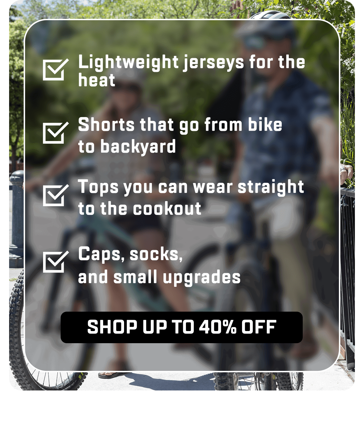 Lightweight jerseys for the heat Shorts that go from bike to backyardTops you can wear straight to the cookoutCaps, socks,  and small upgrades