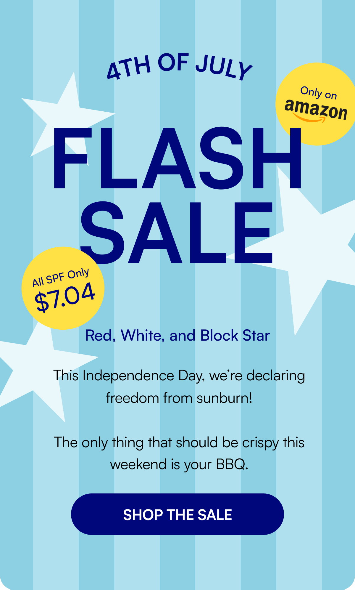 Only on Flash Sale All SPF Only $7.04 Red, White, and Block Star This Independence Day, we’re declaring freedom from sunburn! The only thing that should be crispy this weekend is your BBQ. SHOP THE SALE