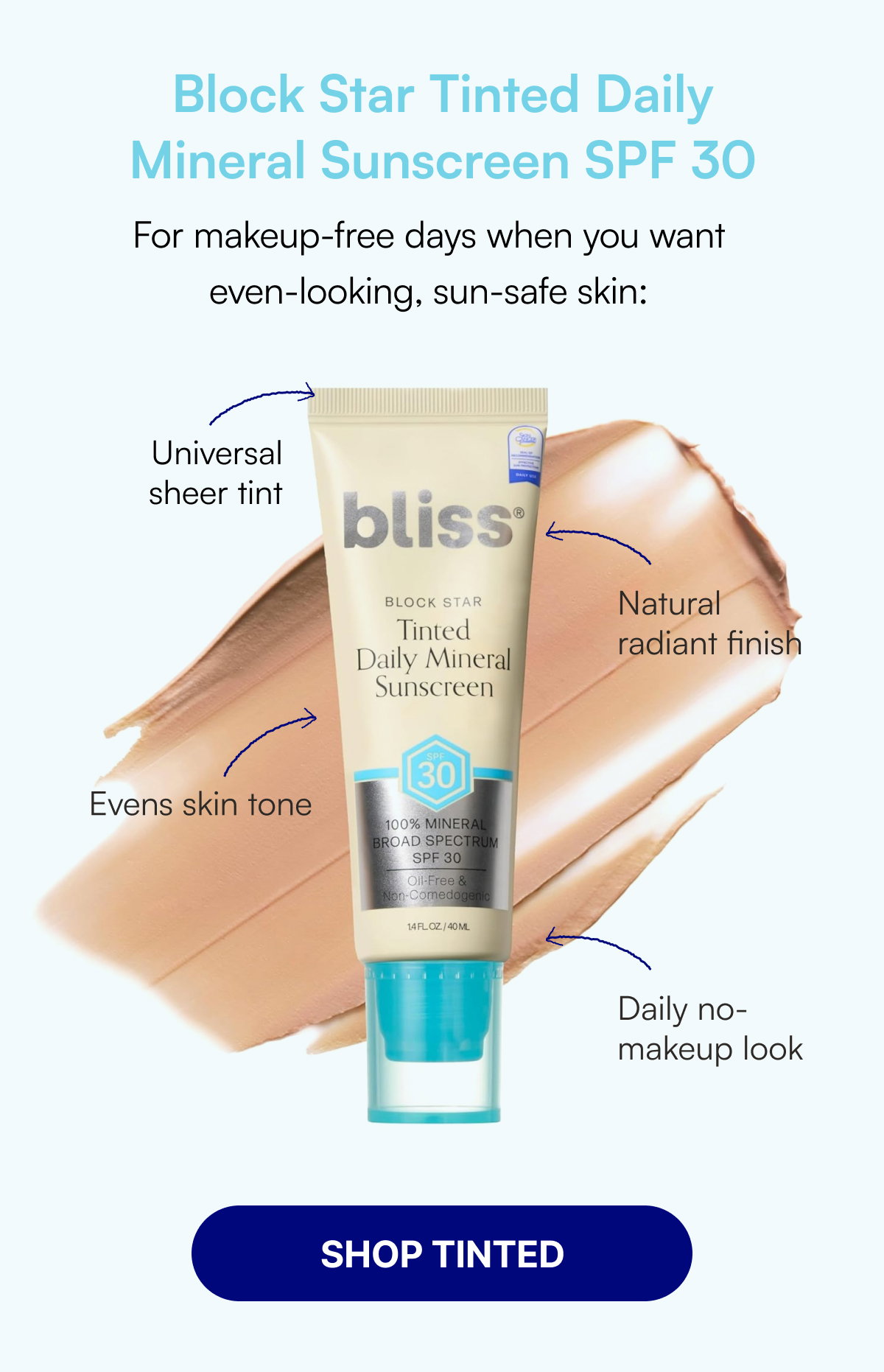 Block Star Tinted Daily Mineral Sunscreen SPF 30 For makeup-free days when you want even-looking, sun-safe skin: Universal sheer tint Natural radiant finish Evens skin tone Daily no-makeup look SHOP TINTED