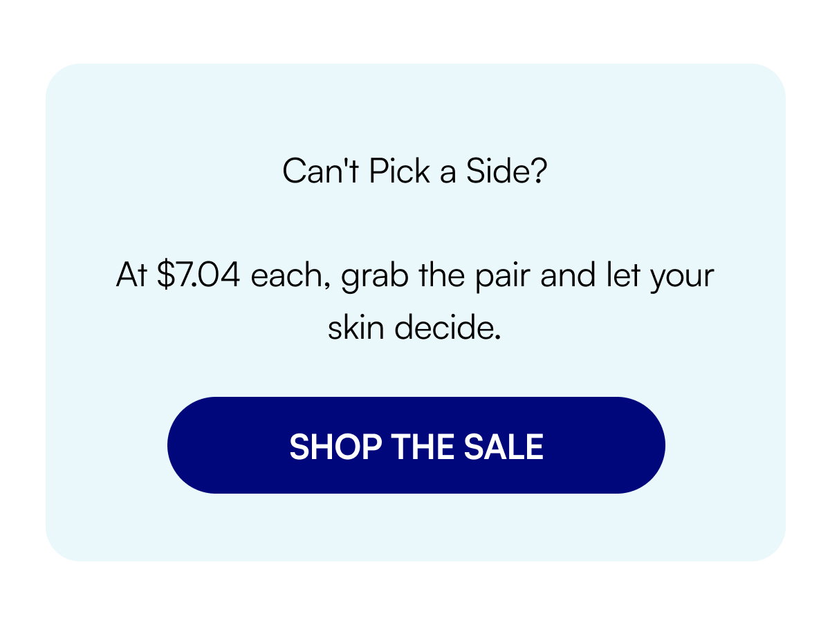 Can't Pick a Side? At $7.04 each, grab the pair and let your skin decide. SHOP THE SALE