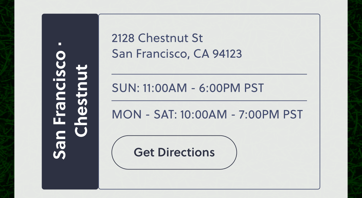 San Francisco · Chestnut | 2128 Chestnut St San Francisco, CA 94123 | SUN: 11:00AM - 6:00PM PST | MON - SAT: 10:00AM - 7:00PM PST | Get Directions