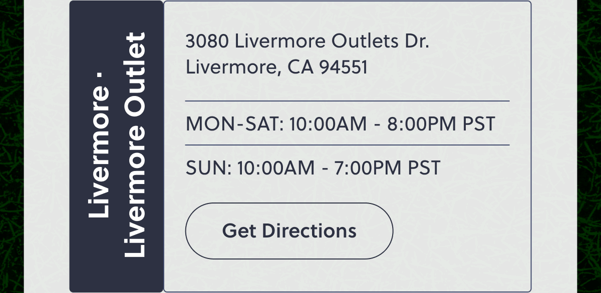 Livermore · Livermore Outlet | 3080 Livermore Outlets Dr. Livermore, CA 94551 | MON-SAT: 10:00AM - 8:00PM PST | SUN: 10:00AM - 7:00PM PST | Get Directions