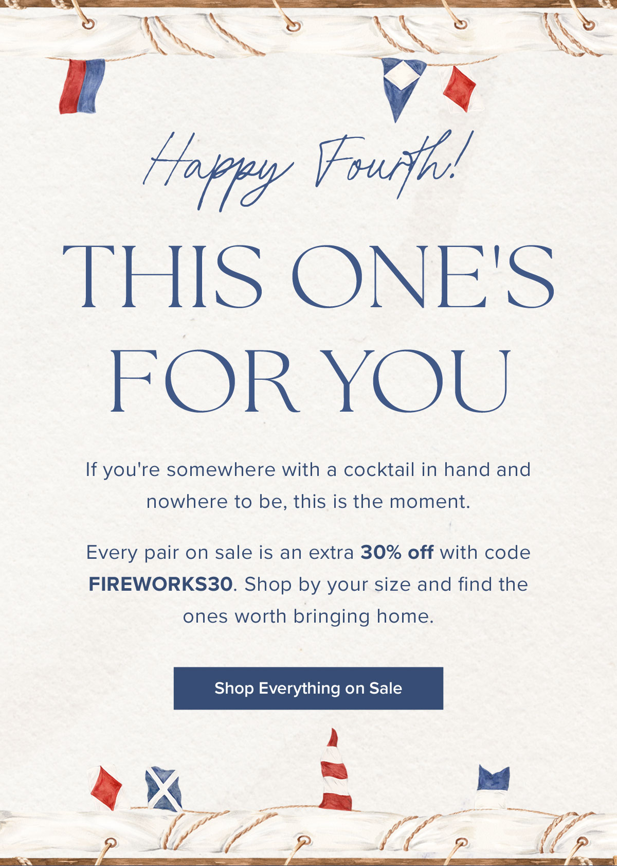 Happy Fourth! This One's For You. If you're somewhere with a cocktail in hand and nowhere to be, this is the moment. Every pair on sale is an extra 30% off with code FIREWORKS30. Shop by your size and find the ones worth bringing home.