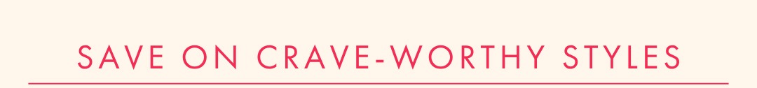SAVE ON CRAVE-WORTHY STYLES